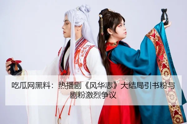 吃瓜网黑料：热播剧《风华志》大结局引书粉与剧粉激烈争议